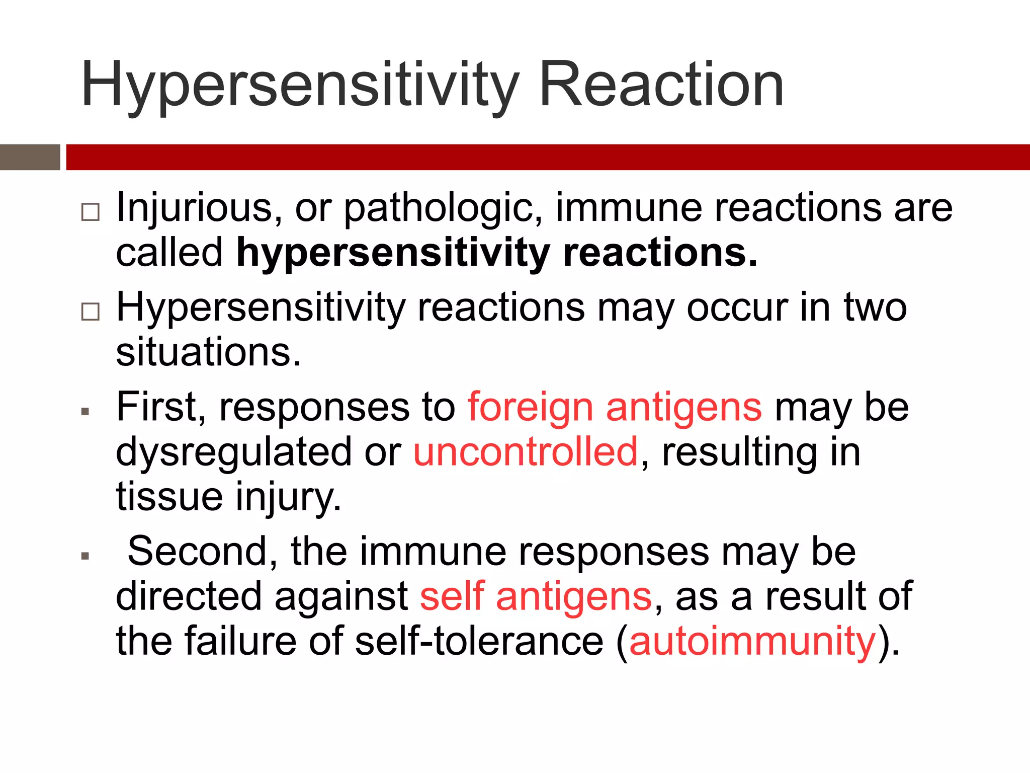 Hypersensitivity Reaction
   Injurious, or pathologic, immune reactions are
    called hypersensitivity reactions.
   Hypersensitivity reactions may occur in two
    situations.
   First, responses to foreign antigens may be
    dysregulated or uncontrolled, resulting in
    tissue injury.
    Second, the immune responses may be
    directed against self antigens, as a result of
    the failure of self-tolerance (autoimmunity).
 