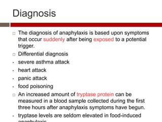 Diagnosis
   The diagnosis of anaphylaxis is based upon symptoms
    that occur suddenly after being exposed to a potential
    trigger.
   Differential diagnosis
   severe asthma attack
   heart attack
   panic attack
   food poisoning
   An increased amount of tryptase protein can be
    measured in a blood sample collected during the first
    three hours after anaphylaxis symptoms have begun.
   tryptase levels are seldom elevated in food-induced
 