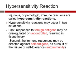 Hypersensitivity Reaction
   Injurious, or pathologic, immune reactions are
    called hypersensitivity reactions.
   Hypersensitivity reactions may occur in two
    situations.
   First, responses to foreign antigens may be
    dysregulated or uncontrolled, resulting in
    tissue injury.
    Second, the immune responses may be
    directed against self antigens, as a result of
    the failure of self-tolerance (autoimmunity).
 