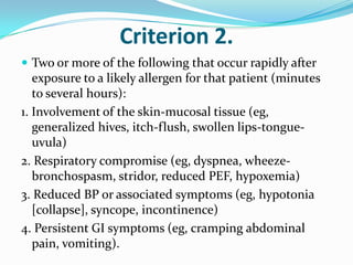 Criterion 2.
 Two or more of the following that occur rapidly after
exposure to a likely allergen for that patient (minutes
to several hours):
1. Involvement of the skin-mucosal tissue (eg,
generalized hives, itch-flush, swollen lips-tongue-
uvula)
2. Respiratory compromise (eg, dyspnea, wheeze-
bronchospasm, stridor, reduced PEF, hypoxemia)
3. Reduced BP or associated symptoms (eg, hypotonia
[collapse], syncope, incontinence)
4. Persistent GI symptoms (eg, cramping abdominal
pain, vomiting).
 