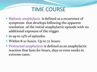 TIME COURSE
 Biphasic anaphylaxis is defined as a recurrence of
symptoms that develops following the apparent
resolution of the initial anaphylactic episode with no
additional exposure of the trigger.
 in up to 23% of episodes.
 Within 8-10 hours. Up to 72 hours.
 Protracted anaphylaxis is defined as an anaphylactic
reaction that lasts for hours, days or even weeks in
extreme cases.
 