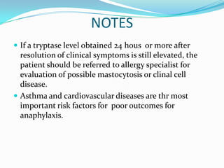 NOTES
 If a tryptase level obtained 24 hous or more after
resolution of clinical symptoms is still elevated, the
patient should be referred to allergy specialist for
evaluation of possible mastocytosis or clinal cell
disease.
 Asthma and cardiovascular diseases are thr most
important risk factors for poor outcomes for
anaphylaxis.
 