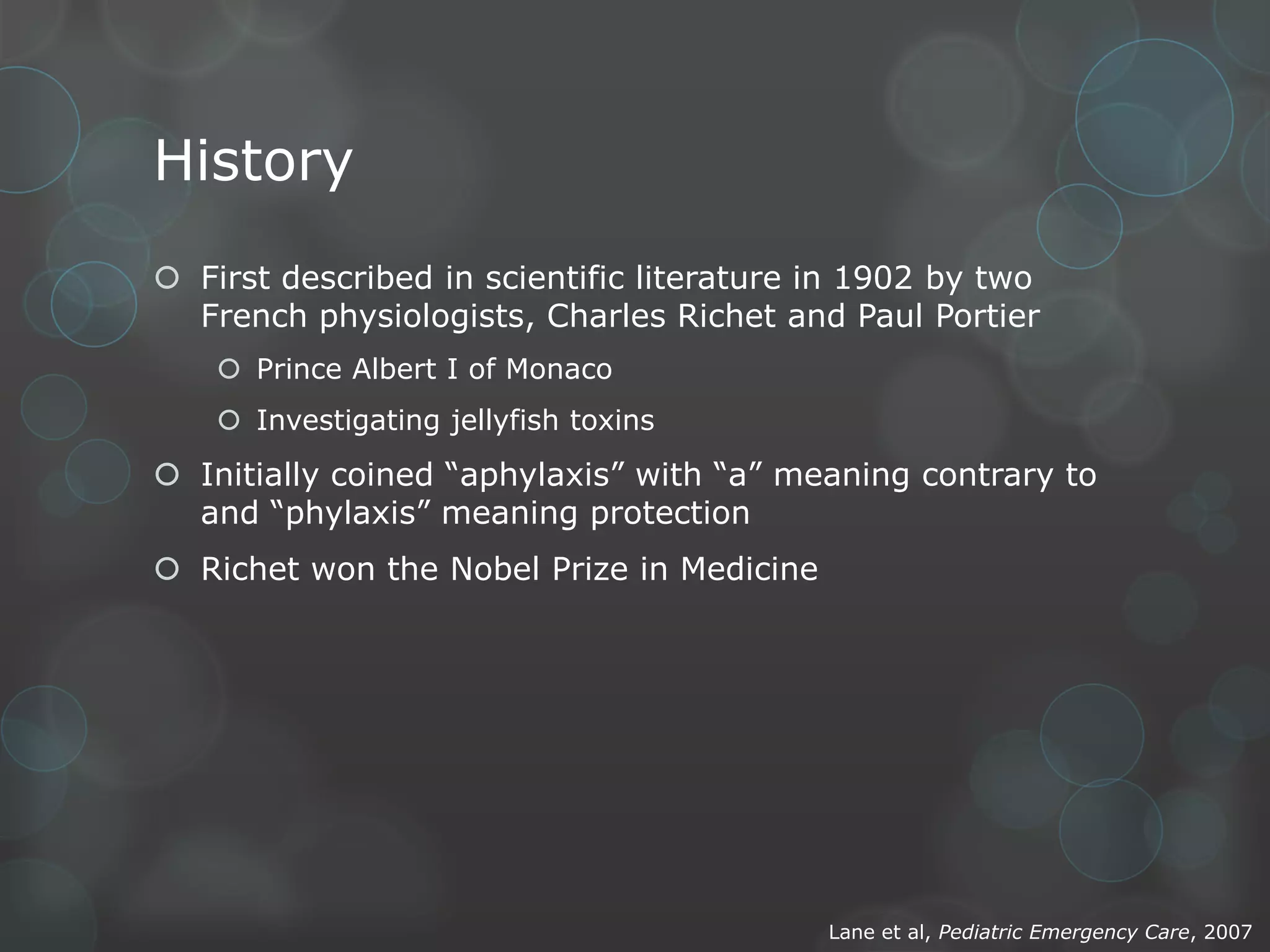History
 First described in scientific literature in 1902 by two
French physiologists, Charles Richet and Paul Portier
 Prince Albert I of Monaco
 Investigating jellyfish toxins

 Initially coined “aphylaxis” with “a” meaning contrary to
and “phylaxis” meaning protection
 Richet won the Nobel Prize in Medicine

Lane et al, Pediatric Emergency Care, 2007

 