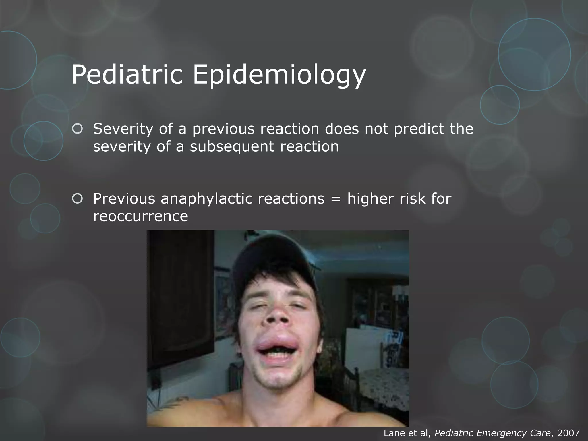 Pediatric Epidemiology
 Severity of a previous reaction does not predict the
severity of a subsequent reaction
 Previous anaphylactic reactions = higher risk for
reoccurrence

Lane et al, Pediatric Emergency Care, 2007

 