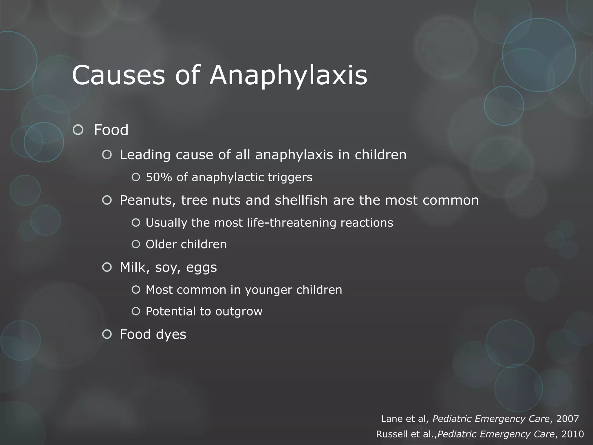 Causes of Anaphylaxis
 Food
 Leading cause of all anaphylaxis in children
 50% of anaphylactic triggers

 Peanuts, tree nuts and shellfish are the most common
 Usually the most life-threatening reactions
 Older children

 Milk, soy, eggs
 Most common in younger children
 Potential to outgrow

 Food dyes

Lane et al, Pediatric Emergency Care, 2007
Russell et al.,Pediatric Emergency Care, 2010

 