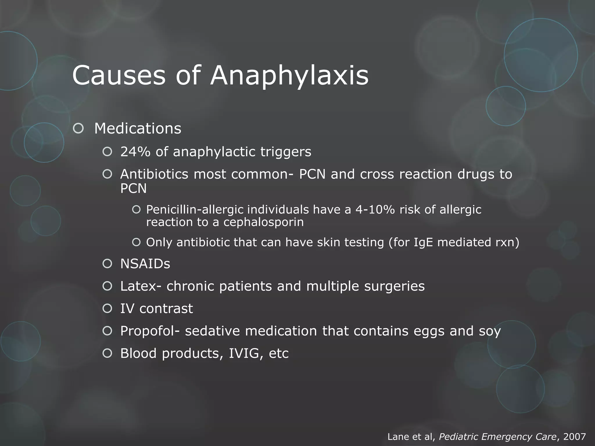 Causes of Anaphylaxis
 Medications
 24% of anaphylactic triggers
 Antibiotics most common- PCN and cross reaction drugs to
PCN
 Penicillin-allergic individuals have a 4-10% risk of allergic
reaction to a cephalosporin
 Only antibiotic that can have skin testing (for IgE mediated rxn)

 NSAIDs

 Latex- chronic patients and multiple surgeries
 IV contrast
 Propofol- sedative medication that contains eggs and soy
 Blood products, IVIG, etc

Lane et al, Pediatric Emergency Care, 2007

 
