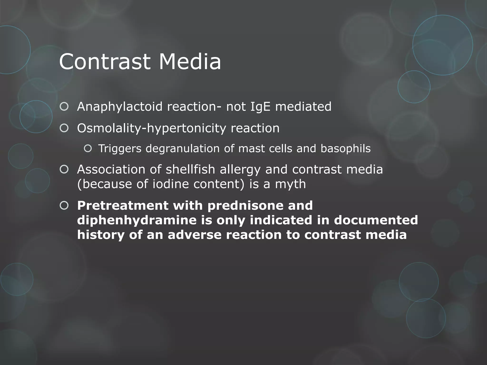 Contrast Media
 Anaphylactoid reaction- not IgE mediated
 Osmolality-hypertonicity reaction
 Triggers degranulation of mast cells and basophils

 Association of shellfish allergy and contrast media
(because of iodine content) is a myth
 Pretreatment with prednisone and
diphenhydramine is only indicated in documented
history of an adverse reaction to contrast media

 
