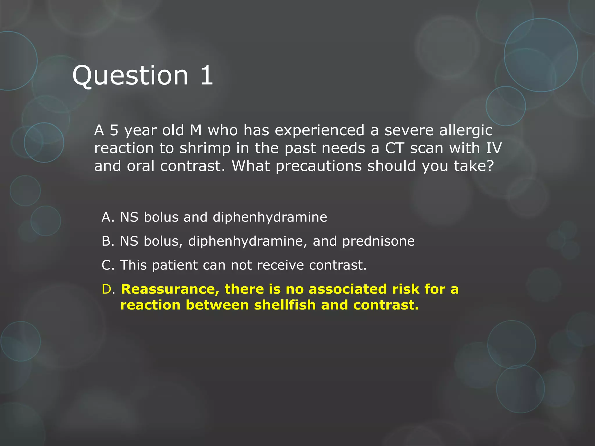 Question 1
A 5 year old M who has experienced a severe allergic
reaction to shrimp in the past needs a CT scan with IV
and oral contrast. What precautions should you take?
A. NS bolus and diphenhydramine
B. NS bolus, diphenhydramine, and prednisone
C. This patient can not receive contrast.

D. Reassurance, there is no associated risk for a
reaction between shellfish and contrast.

 