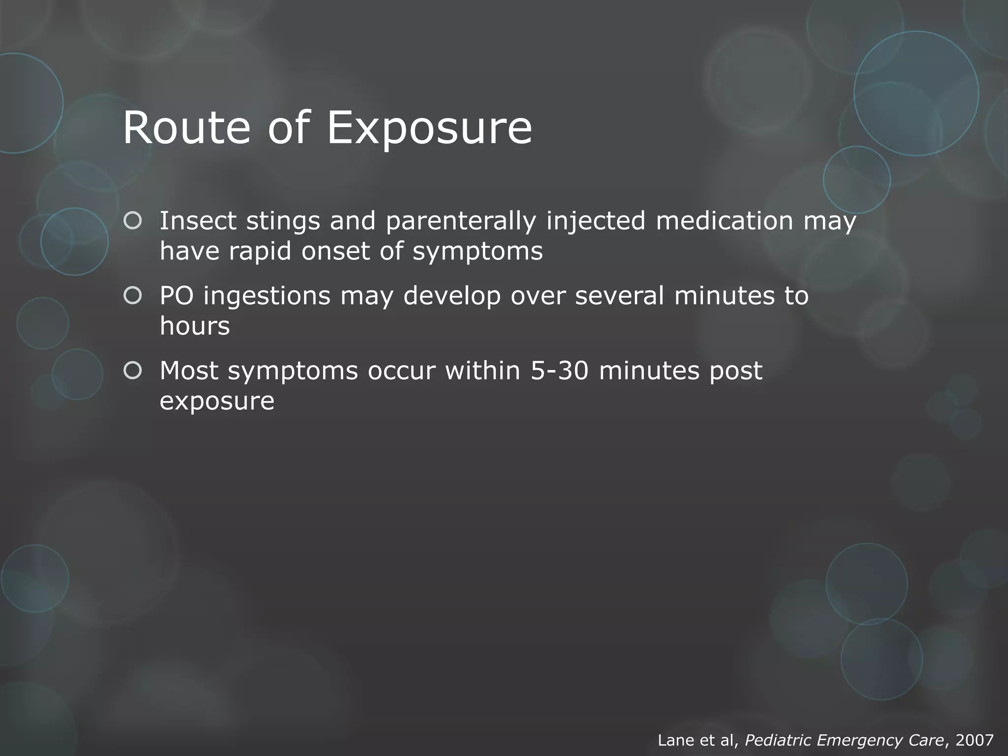 Route of Exposure
 Insect stings and parenterally injected medication may
have rapid onset of symptoms
 PO ingestions may develop over several minutes to
hours
 Most symptoms occur within 5-30 minutes post
exposure

Lane et al, Pediatric Emergency Care, 2007

 