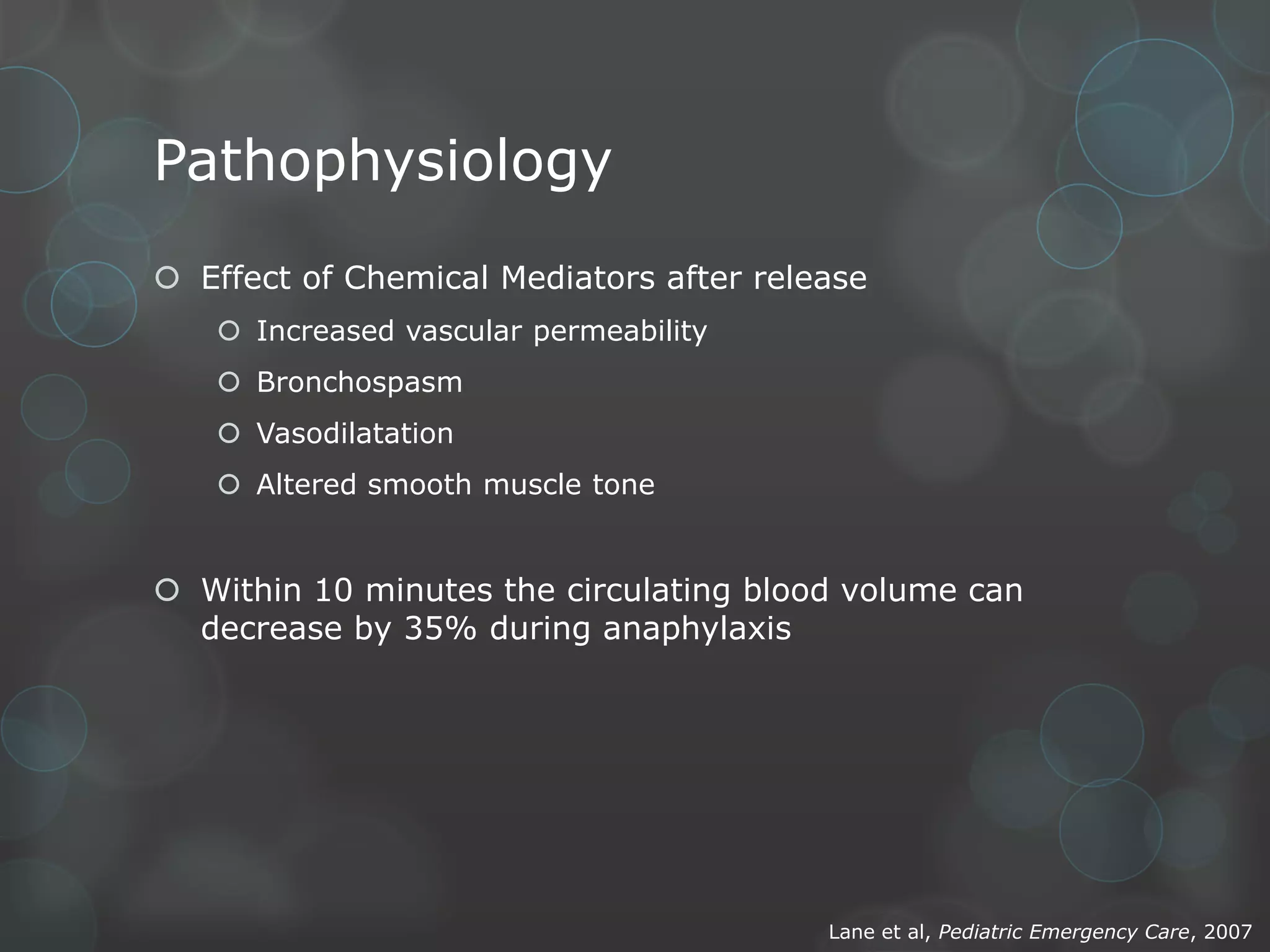 Pathophysiology
 Effect of Chemical Mediators after release
 Increased vascular permeability
 Bronchospasm
 Vasodilatation
 Altered smooth muscle tone

 Within 10 minutes the circulating blood volume can
decrease by 35% during anaphylaxis

Lane et al, Pediatric Emergency Care, 2007

 