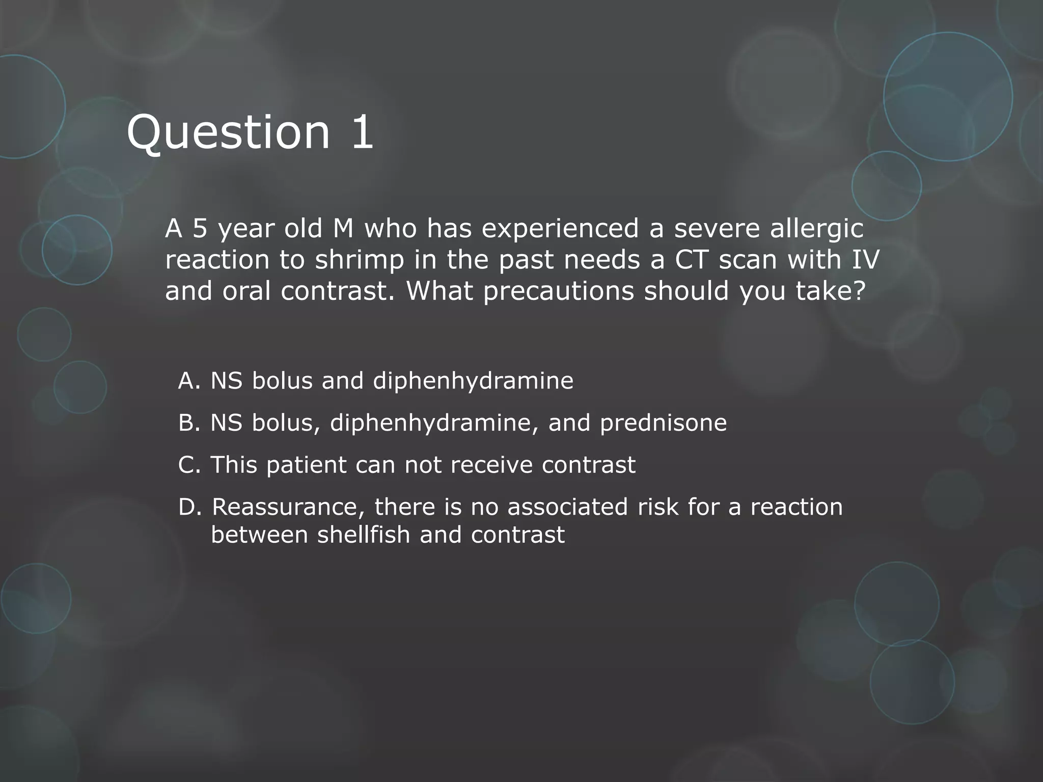 Question 1
A 5 year old M who has experienced a severe allergic
reaction to shrimp in the past needs a CT scan with IV
and oral contrast. What precautions should you take?
A. NS bolus and diphenhydramine
B. NS bolus, diphenhydramine, and prednisone
C. This patient can not receive contrast

D. Reassurance, there is no associated risk for a reaction
between shellfish and contrast

 