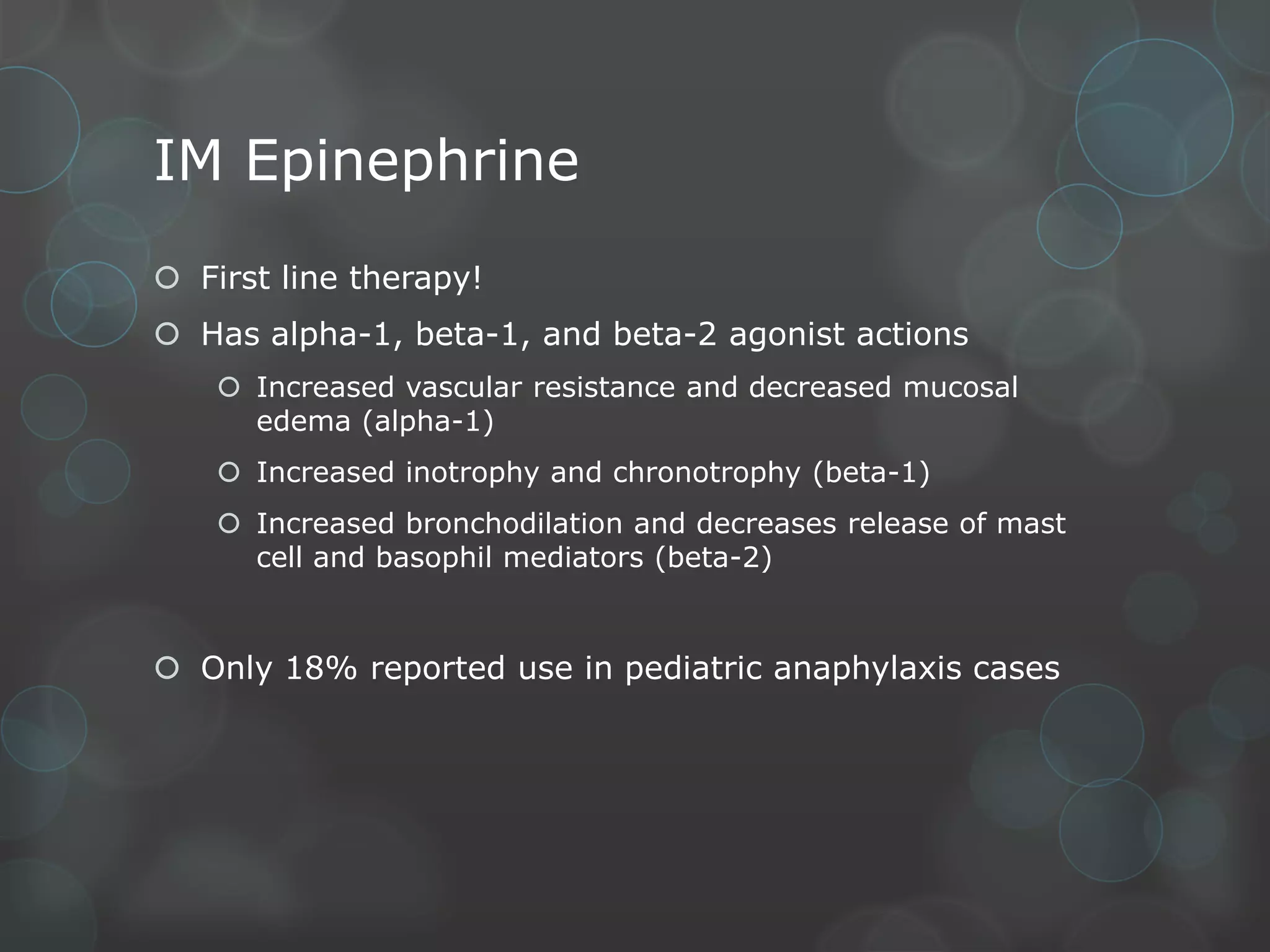 IM Epinephrine
 First line therapy!
 Has alpha-1, beta-1, and beta-2 agonist actions
 Increased vascular resistance and decreased mucosal
edema (alpha-1)
 Increased inotrophy and chronotrophy (beta-1)
 Increased bronchodilation and decreases release of mast
cell and basophil mediators (beta-2)

 Only 18% reported use in pediatric anaphylaxis cases

 