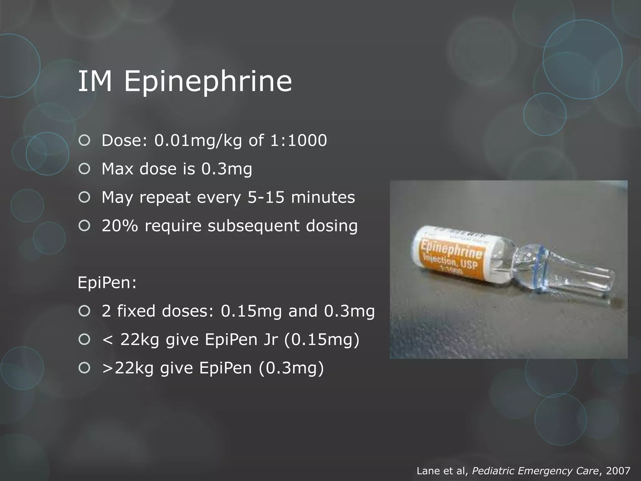 IM Epinephrine
 Dose: 0.01mg/kg of 1:1000
 Max dose is 0.3mg
 May repeat every 5-15 minutes
 20% require subsequent dosing
EpiPen:

 2 fixed doses: 0.15mg and 0.3mg
 < 22kg give EpiPen Jr (0.15mg)
 >22kg give EpiPen (0.3mg)

Lane et al, Pediatric Emergency Care, 2007

 