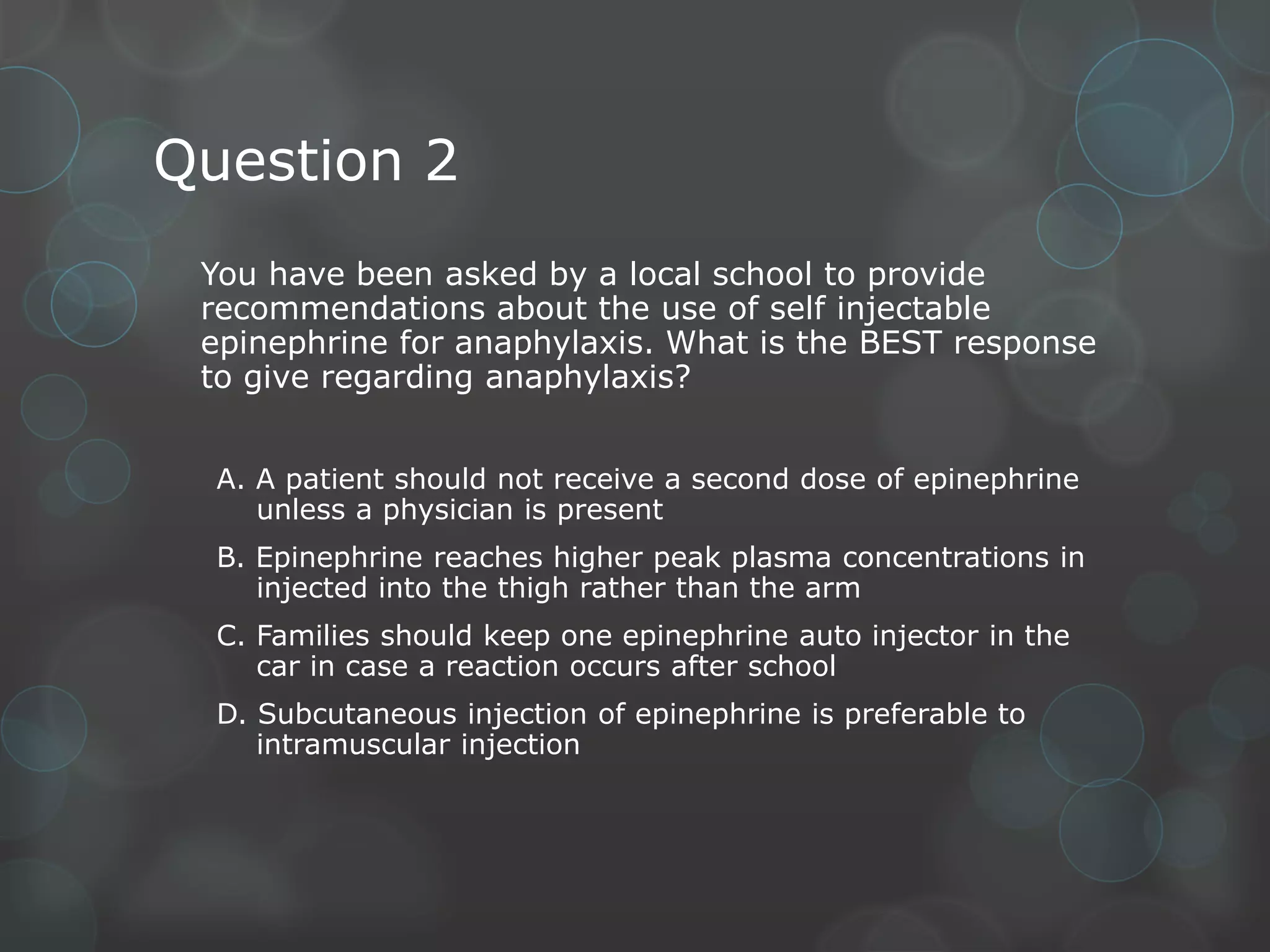 Question 2
You have been asked by a local school to provide
recommendations about the use of self injectable
epinephrine for anaphylaxis. What is the BEST response
to give regarding anaphylaxis?
A. A patient should not receive a second dose of epinephrine
unless a physician is present
B. Epinephrine reaches higher peak plasma concentrations in
injected into the thigh rather than the arm
C. Families should keep one epinephrine auto injector in the
car in case a reaction occurs after school
D. Subcutaneous injection of epinephrine is preferable to
intramuscular injection

 