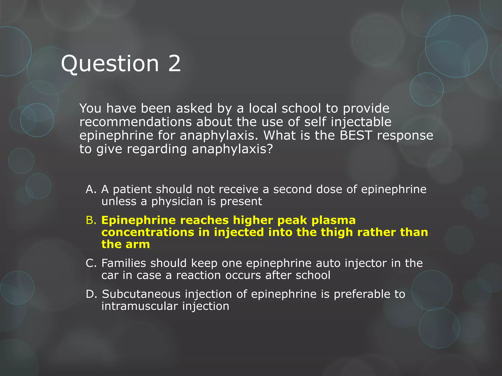 Question 2
You have been asked by a local school to provide
recommendations about the use of self injectable
epinephrine for anaphylaxis. What is the BEST response
to give regarding anaphylaxis?
A. A patient should not receive a second dose of epinephrine
unless a physician is present
B. Epinephrine reaches higher peak plasma
concentrations in injected into the thigh rather than
the arm
C. Families should keep one epinephrine auto injector in the
car in case a reaction occurs after school
D. Subcutaneous injection of epinephrine is preferable to
intramuscular injection

 