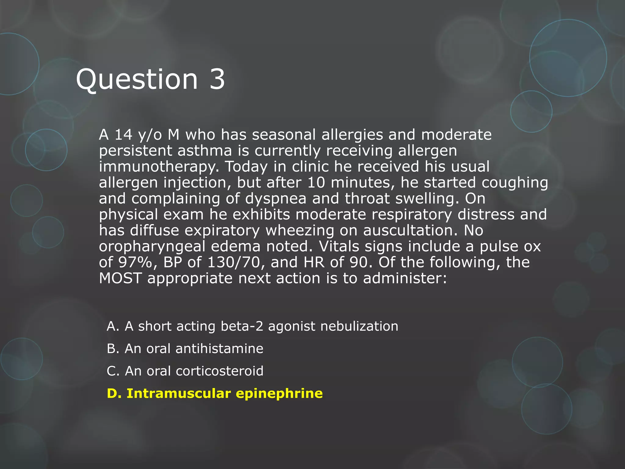 Question 3
A 14 y/o M who has seasonal allergies and moderate
persistent asthma is currently receiving allergen
immunotherapy. Today in clinic he received his usual
allergen injection, but after 10 minutes, he started coughing
and complaining of dyspnea and throat swelling. On
physical exam he exhibits moderate respiratory distress and
has diffuse expiratory wheezing on auscultation. No
oropharyngeal edema noted. Vitals signs include a pulse ox
of 97%, BP of 130/70, and HR of 90. Of the following, the
MOST appropriate next action is to administer:
A. A short acting beta-2 agonist nebulization
B. An oral antihistamine
C. An oral corticosteroid
D. Intramuscular epinephrine

 