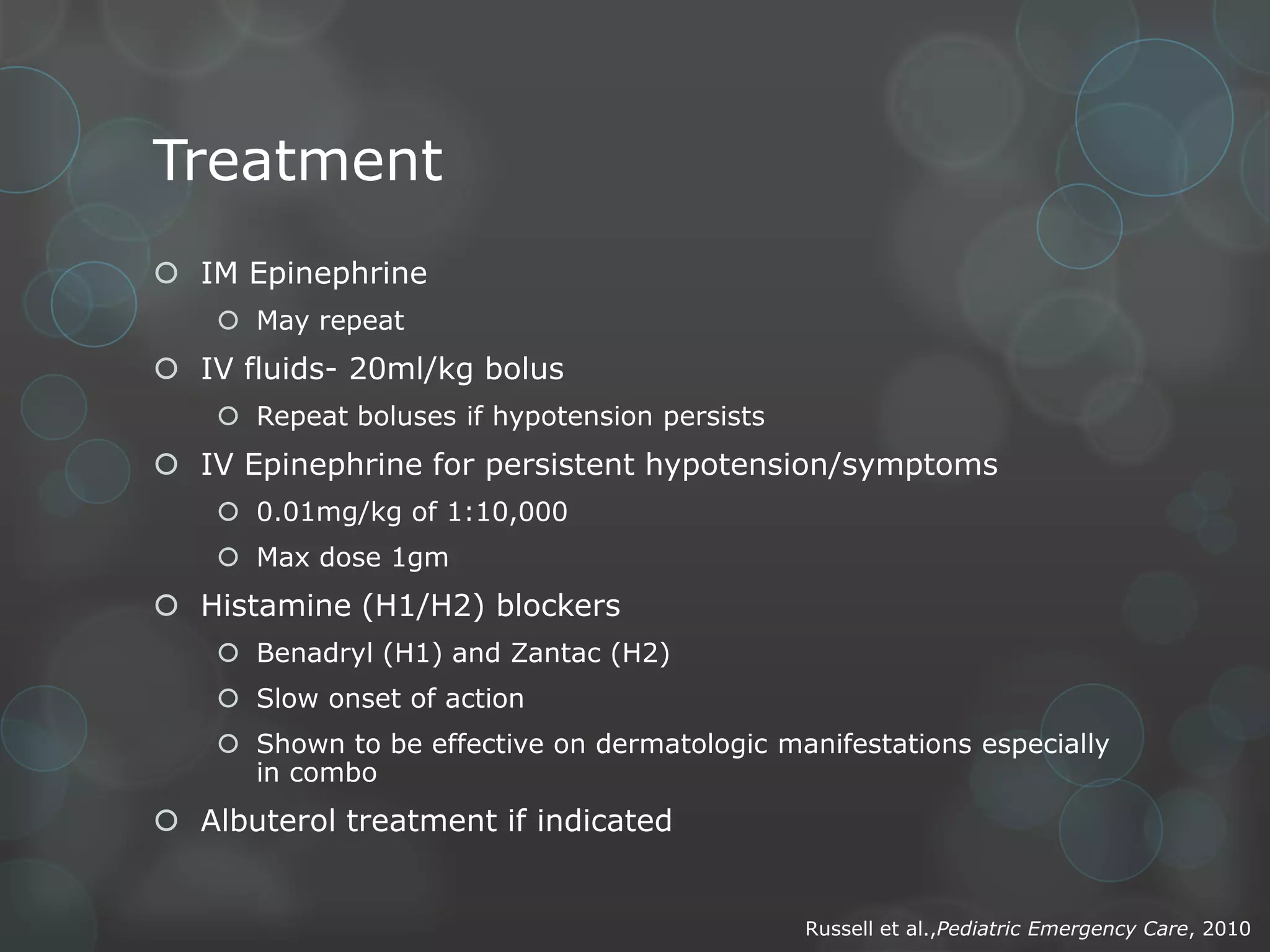 Treatment
 IM Epinephrine
 May repeat

 IV fluids- 20ml/kg bolus
 Repeat boluses if hypotension persists

 IV Epinephrine for persistent hypotension/symptoms
 0.01mg/kg of 1:10,000
 Max dose 1gm

 Histamine (H1/H2) blockers
 Benadryl (H1) and Zantac (H2)
 Slow onset of action
 Shown to be effective on dermatologic manifestations especially
in combo

 Albuterol treatment if indicated

Russell et al.,Pediatric Emergency Care, 2010

 