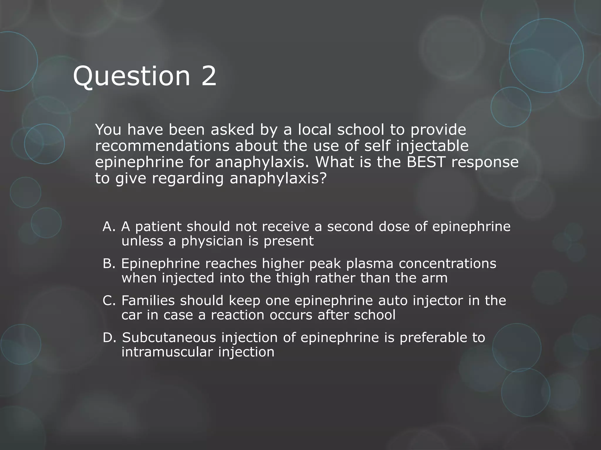 Question 2
You have been asked by a local school to provide
recommendations about the use of self injectable
epinephrine for anaphylaxis. What is the BEST response
to give regarding anaphylaxis?
A. A patient should not receive a second dose of epinephrine
unless a physician is present
B. Epinephrine reaches higher peak plasma concentrations
when injected into the thigh rather than the arm
C. Families should keep one epinephrine auto injector in the
car in case a reaction occurs after school
D. Subcutaneous injection of epinephrine is preferable to
intramuscular injection

 