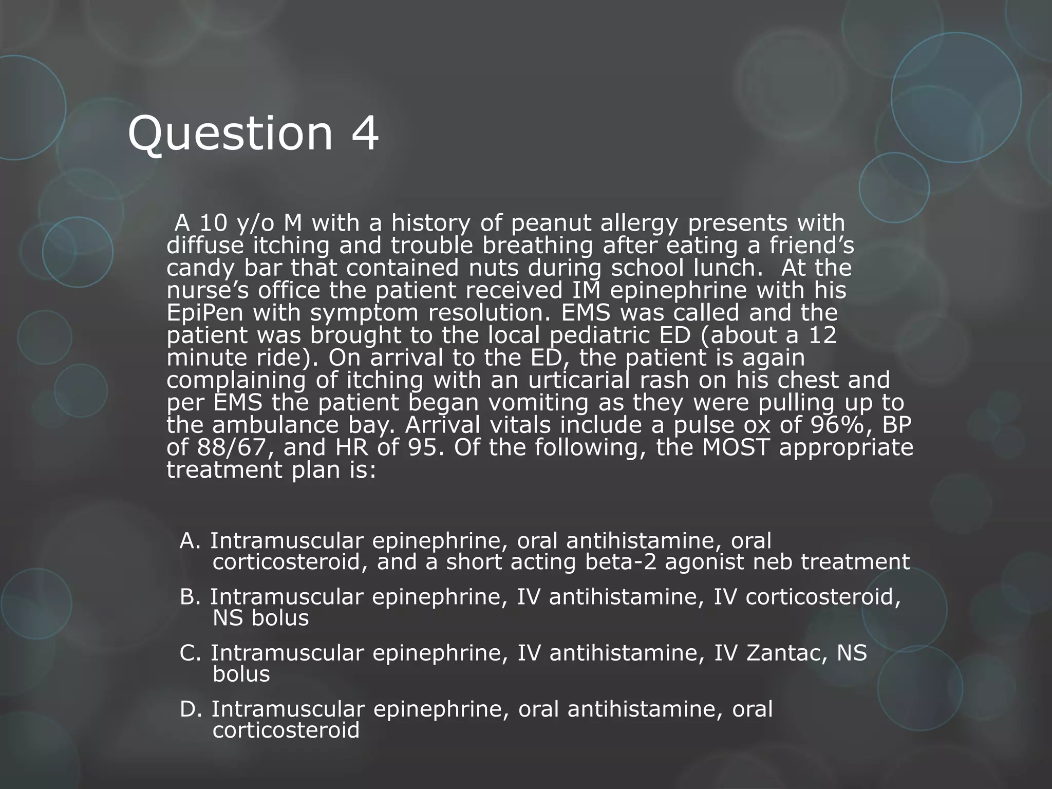Question 4
A 10 y/o M with a history of peanut allergy presents with
diffuse itching and trouble breathing after eating a friend’s
candy bar that contained nuts during school lunch. At the
nurse’s office the patient received IM epinephrine with his
EpiPen with symptom resolution. EMS was called and the
patient was brought to the local pediatric ED (about a 12
minute ride). On arrival to the ED, the patient is again
complaining of itching with an urticarial rash on his chest and
per EMS the patient began vomiting as they were pulling up to
the ambulance bay. Arrival vitals include a pulse ox of 96%, BP
of 88/67, and HR of 95. Of the following, the MOST appropriate
treatment plan is:
A. Intramuscular epinephrine, oral antihistamine, oral
corticosteroid, and a short acting beta-2 agonist neb treatment
B. Intramuscular epinephrine, IV antihistamine, IV corticosteroid,
NS bolus
C. Intramuscular epinephrine, IV antihistamine, IV Zantac, NS
bolus
D. Intramuscular epinephrine, oral antihistamine, oral
corticosteroid

 
