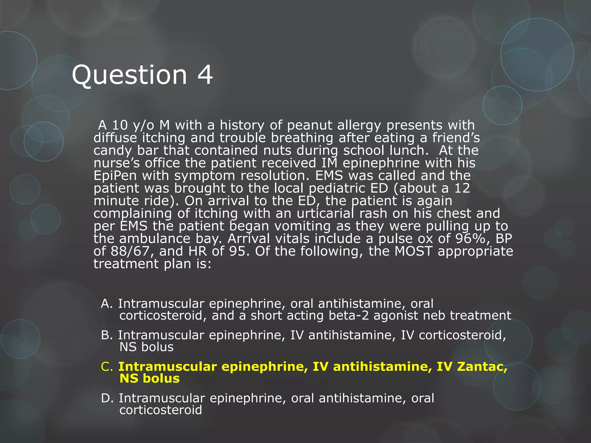 Question 4
A 10 y/o M with a history of peanut allergy presents with
diffuse itching and trouble breathing after eating a friend’s
candy bar that contained nuts during school lunch. At the
nurse’s office the patient received IM epinephrine with his
EpiPen with symptom resolution. EMS was called and the
patient was brought to the local pediatric ED (about a 12
minute ride). On arrival to the ED, the patient is again
complaining of itching with an urticarial rash on his chest and
per EMS the patient began vomiting as they were pulling up to
the ambulance bay. Arrival vitals include a pulse ox of 96%, BP
of 88/67, and HR of 95. Of the following, the MOST appropriate
treatment plan is:
A. Intramuscular epinephrine, oral antihistamine, oral
corticosteroid, and a short acting beta-2 agonist neb treatment
B. Intramuscular epinephrine, IV antihistamine, IV corticosteroid,
NS bolus
C. Intramuscular epinephrine, IV antihistamine, IV Zantac,
NS bolus
D. Intramuscular epinephrine, oral antihistamine, oral
corticosteroid

 