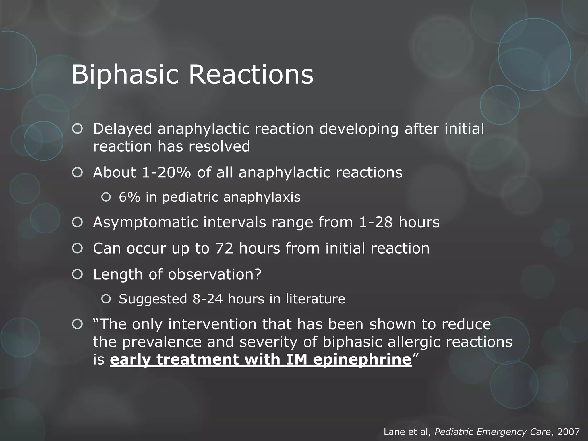 Biphasic Reactions
 Delayed anaphylactic reaction developing after initial
reaction has resolved
 About 1-20% of all anaphylactic reactions
 6% in pediatric anaphylaxis

 Asymptomatic intervals range from 1-28 hours
 Can occur up to 72 hours from initial reaction
 Length of observation?
 Suggested 8-24 hours in literature

 “The only intervention that has been shown to reduce
the prevalence and severity of biphasic allergic reactions
is early treatment with IM epinephrine”

Lane et al, Pediatric Emergency Care, 2007

 