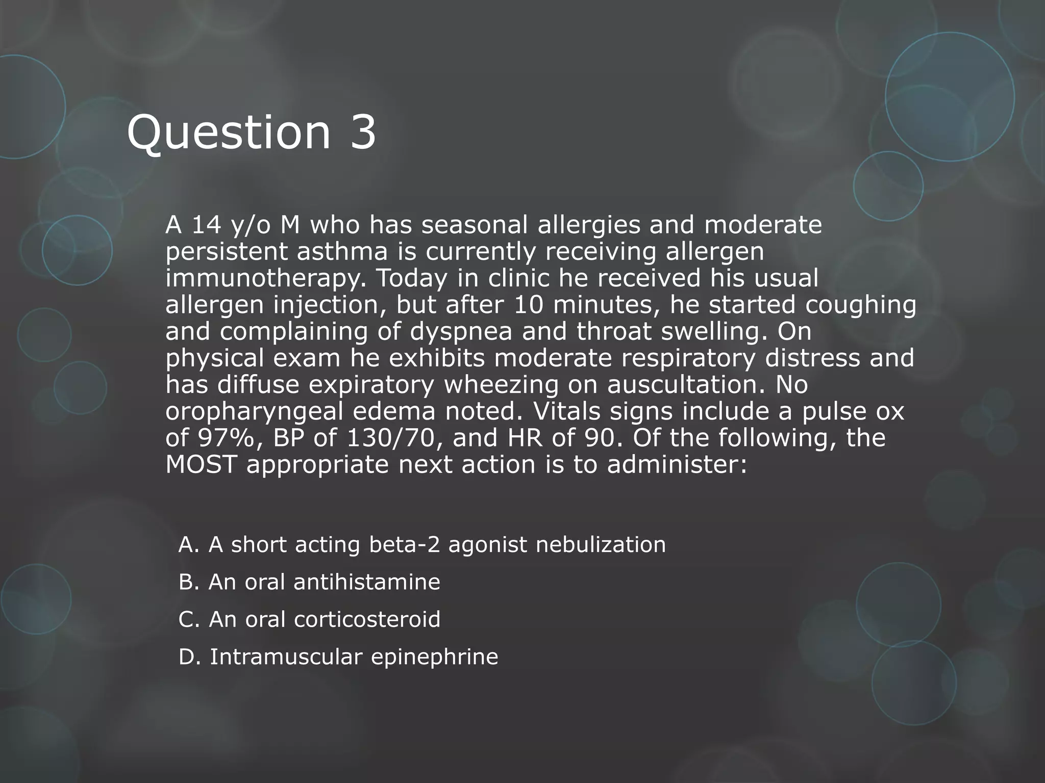 Question 3
A 14 y/o M who has seasonal allergies and moderate
persistent asthma is currently receiving allergen
immunotherapy. Today in clinic he received his usual
allergen injection, but after 10 minutes, he started coughing
and complaining of dyspnea and throat swelling. On
physical exam he exhibits moderate respiratory distress and
has diffuse expiratory wheezing on auscultation. No
oropharyngeal edema noted. Vitals signs include a pulse ox
of 97%, BP of 130/70, and HR of 90. Of the following, the
MOST appropriate next action is to administer:
A. A short acting beta-2 agonist nebulization
B. An oral antihistamine
C. An oral corticosteroid
D. Intramuscular epinephrine

 