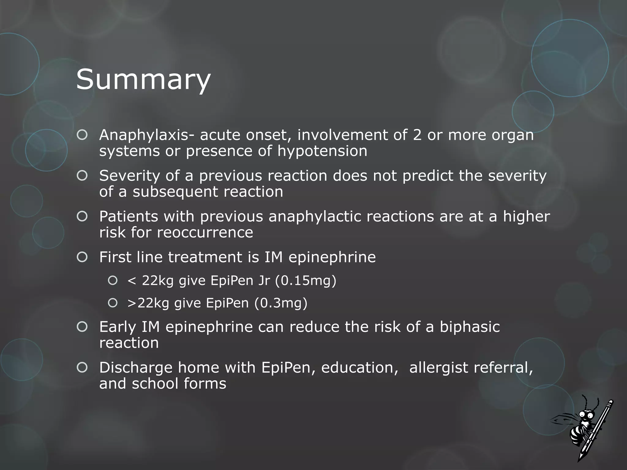 Summary
 Anaphylaxis- acute onset, involvement of 2 or more organ
systems or presence of hypotension
 Severity of a previous reaction does not predict the severity
of a subsequent reaction
 Patients with previous anaphylactic reactions are at a higher
risk for reoccurrence
 First line treatment is IM epinephrine
 < 22kg give EpiPen Jr (0.15mg)

 >22kg give EpiPen (0.3mg)

 Early IM epinephrine can reduce the risk of a biphasic
reaction
 Discharge home with EpiPen, education, allergist referral,
and school forms

 