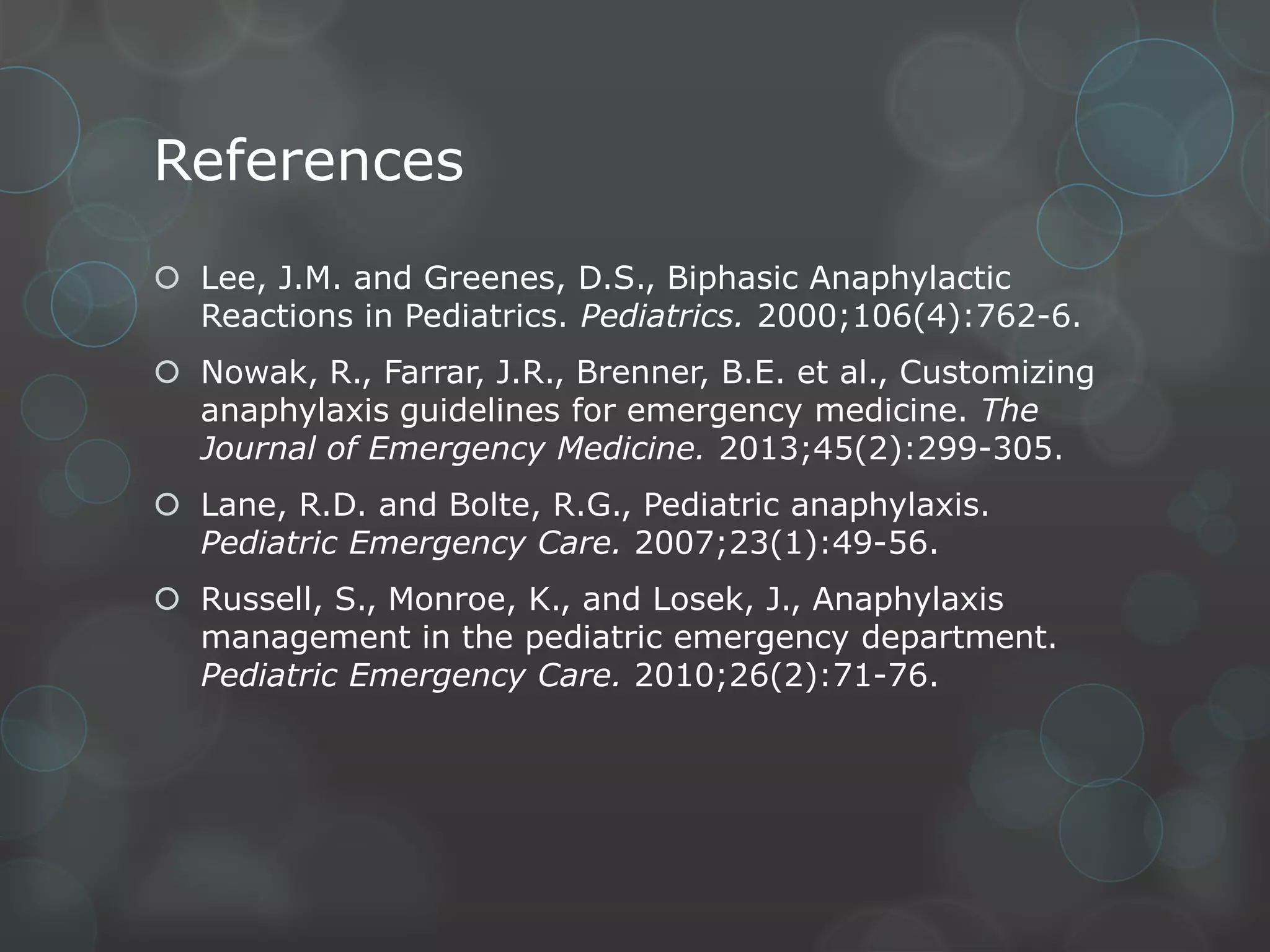 References
 Lee, J.M. and Greenes, D.S., Biphasic Anaphylactic
Reactions in Pediatrics. Pediatrics. 2000;106(4):762-6.
 Nowak, R., Farrar, J.R., Brenner, B.E. et al., Customizing
anaphylaxis guidelines for emergency medicine. The
Journal of Emergency Medicine. 2013;45(2):299-305.
 Lane, R.D. and Bolte, R.G., Pediatric anaphylaxis.
Pediatric Emergency Care. 2007;23(1):49-56.
 Russell, S., Monroe, K., and Losek, J., Anaphylaxis
management in the pediatric emergency department.
Pediatric Emergency Care. 2010;26(2):71-76.

 