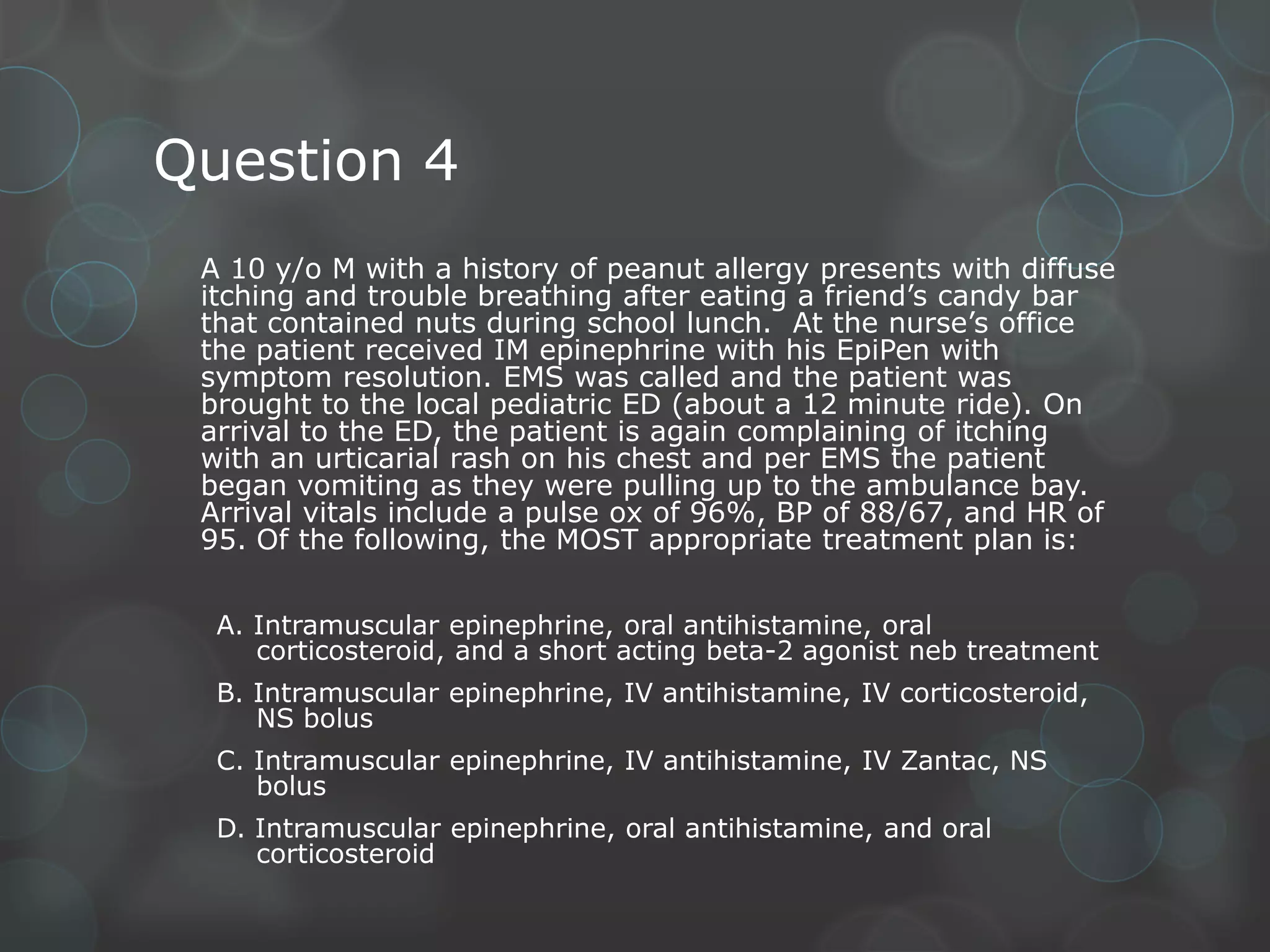 Question 4
A 10 y/o M with a history of peanut allergy presents with diffuse
itching and trouble breathing after eating a friend’s candy bar
that contained nuts during school lunch. At the nurse’s office
the patient received IM epinephrine with his EpiPen with
symptom resolution. EMS was called and the patient was
brought to the local pediatric ED (about a 12 minute ride). On
arrival to the ED, the patient is again complaining of itching
with an urticarial rash on his chest and per EMS the patient
began vomiting as they were pulling up to the ambulance bay.
Arrival vitals include a pulse ox of 96%, BP of 88/67, and HR of
95. Of the following, the MOST appropriate treatment plan is:
A. Intramuscular epinephrine, oral antihistamine, oral
corticosteroid, and a short acting beta-2 agonist neb treatment
B. Intramuscular epinephrine, IV antihistamine, IV corticosteroid,
NS bolus
C. Intramuscular epinephrine, IV antihistamine, IV Zantac, NS
bolus

D. Intramuscular epinephrine, oral antihistamine, and oral
corticosteroid

 
