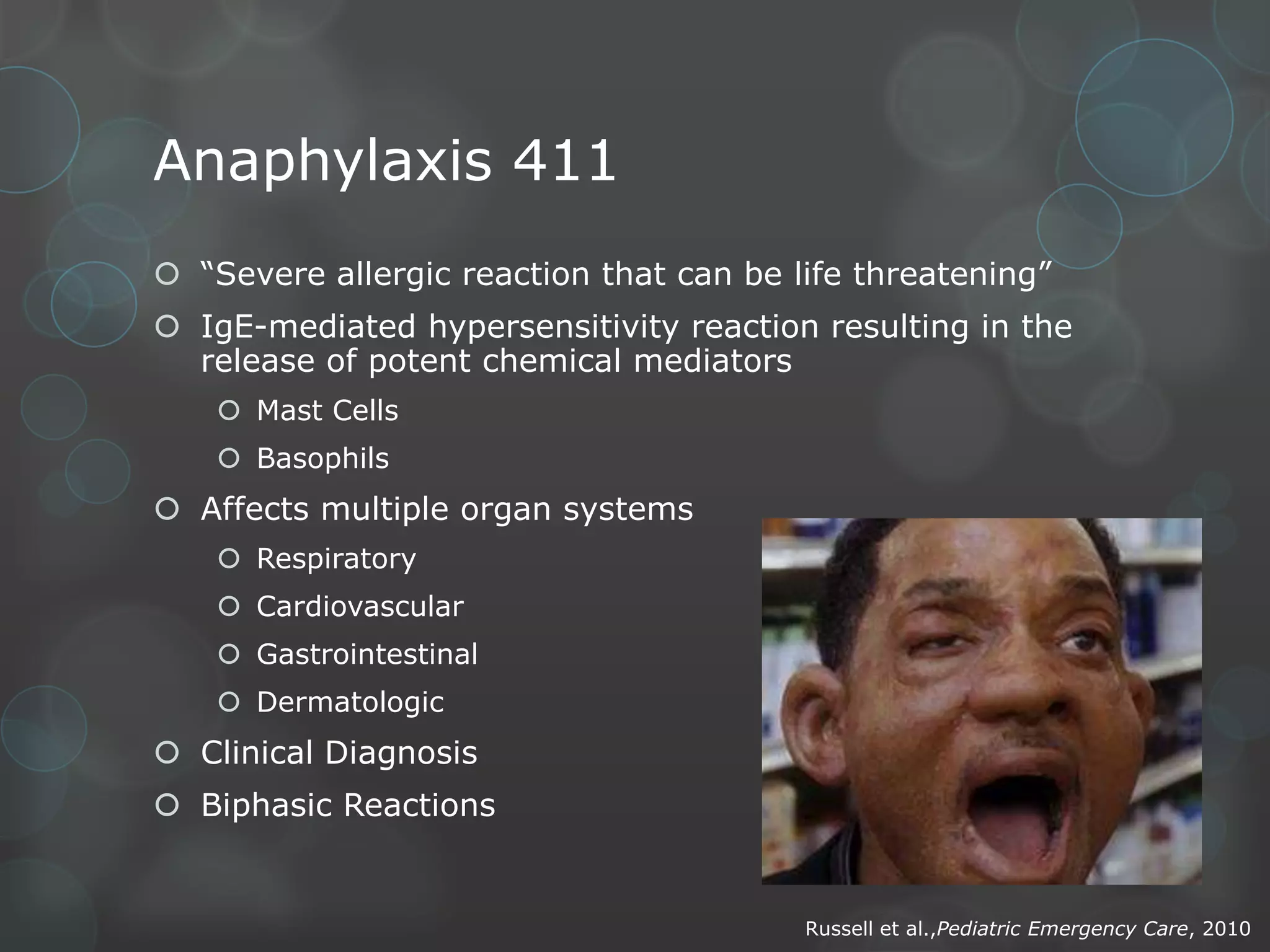 Anaphylaxis 411
 “Severe allergic reaction that can be life threatening”
 IgE-mediated hypersensitivity reaction resulting in the
release of potent chemical mediators
 Mast Cells
 Basophils

 Affects multiple organ systems
 Respiratory

 Cardiovascular
 Gastrointestinal
 Dermatologic

 Clinical Diagnosis
 Biphasic Reactions

Russell et al.,Pediatric Emergency Care, 2010

 