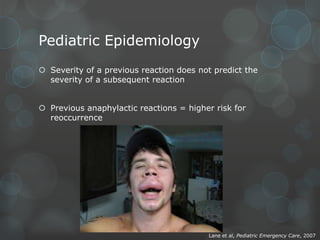 Pediatric Epidemiology
 Severity of a previous reaction does not predict the
severity of a subsequent reaction
 Previous anaphylactic reactions = higher risk for
reoccurrence

Lane et al, Pediatric Emergency Care, 2007

 
