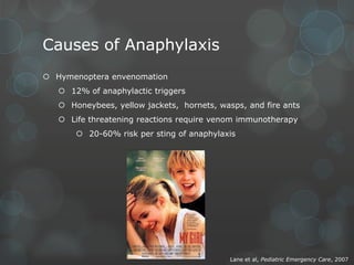 Causes of Anaphylaxis
 Hymenoptera envenomation
 12% of anaphylactic triggers
 Honeybees, yellow jackets, hornets, wasps, and fire ants
 Life threatening reactions require venom immunotherapy
 20-60% risk per sting of anaphylaxis

Lane et al, Pediatric Emergency Care, 2007

 
