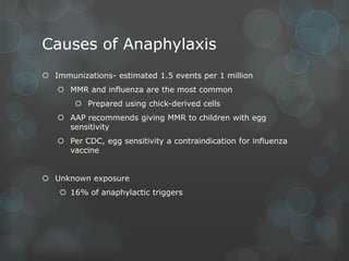 Causes of Anaphylaxis
 Immunizations- estimated 1.5 events per 1 million
 MMR and influenza are the most common
 Prepared using chick-derived cells
 AAP recommends giving MMR to children with egg
sensitivity
 Per CDC, egg sensitivity a contraindication for influenza
vaccine
 Unknown exposure
 16% of anaphylactic triggers

 