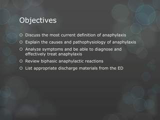 Objectives
 Discuss the most current definition of anaphylaxis
 Explain the causes and pathophysiology of anaphylaxis
 Analyze symptoms and be able to diagnose and
effectively treat anaphylaxis
 Review biphasic anaphylactic reactions
 List appropriate discharge materials from the ED

 