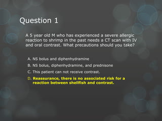 Question 1
A 5 year old M who has experienced a severe allergic
reaction to shrimp in the past needs a CT scan with IV
and oral contrast. What precautions should you take?
A. NS bolus and diphenhydramine
B. NS bolus, diphenhydramine, and prednisone
C. This patient can not receive contrast.

D. Reassurance, there is no associated risk for a
reaction between shellfish and contrast.

 