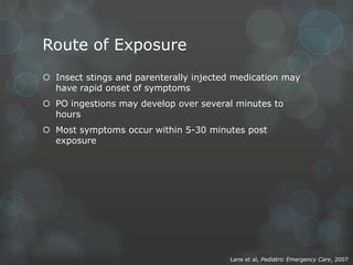 Route of Exposure
 Insect stings and parenterally injected medication may
have rapid onset of symptoms
 PO ingestions may develop over several minutes to
hours
 Most symptoms occur within 5-30 minutes post
exposure

Lane et al, Pediatric Emergency Care, 2007

 