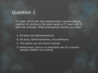 Question 1
A 5 year old M who has experienced a severe allergic
reaction to shrimp in the past needs a CT scan with IV
and oral contrast. What precautions should you take?
A. NS bolus and diphenhydramine
B. NS bolus, diphenhydramine, and prednisone
C. This patient can not receive contrast

D. Reassurance, there is no associated risk for a reaction
between shellfish and contrast

 