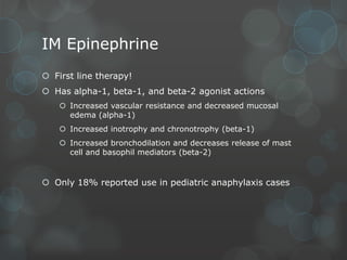 IM Epinephrine
 First line therapy!
 Has alpha-1, beta-1, and beta-2 agonist actions
 Increased vascular resistance and decreased mucosal
edema (alpha-1)
 Increased inotrophy and chronotrophy (beta-1)
 Increased bronchodilation and decreases release of mast
cell and basophil mediators (beta-2)

 Only 18% reported use in pediatric anaphylaxis cases

 