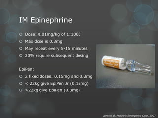 IM Epinephrine
 Dose: 0.01mg/kg of 1:1000
 Max dose is 0.3mg
 May repeat every 5-15 minutes
 20% require subsequent dosing
EpiPen:

 2 fixed doses: 0.15mg and 0.3mg
 < 22kg give EpiPen Jr (0.15mg)
 >22kg give EpiPen (0.3mg)

Lane et al, Pediatric Emergency Care, 2007

 