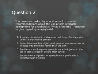 Question 2
You have been asked by a local school to provide
recommendations about the use of self injectable
epinephrine for anaphylaxis. What is the BEST response
to give regarding anaphylaxis?
A. A patient should not receive a second dose of epinephrine
unless a physician is present
B. Epinephrine reaches higher peak plasma concentrations in
injected into the thigh rather than the arm
C. Families should keep one epinephrine auto injector in the
car in case a reaction occurs after school
D. Subcutaneous injection of epinephrine is preferable to
intramuscular injection

 