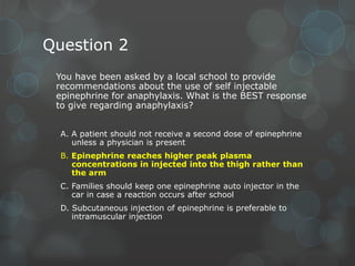 Question 2
You have been asked by a local school to provide
recommendations about the use of self injectable
epinephrine for anaphylaxis. What is the BEST response
to give regarding anaphylaxis?
A. A patient should not receive a second dose of epinephrine
unless a physician is present
B. Epinephrine reaches higher peak plasma
concentrations in injected into the thigh rather than
the arm
C. Families should keep one epinephrine auto injector in the
car in case a reaction occurs after school
D. Subcutaneous injection of epinephrine is preferable to
intramuscular injection

 