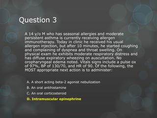 Question 3
A 14 y/o M who has seasonal allergies and moderate
persistent asthma is currently receiving allergen
immunotherapy. Today in clinic he received his usual
allergen injection, but after 10 minutes, he started coughing
and complaining of dyspnea and throat swelling. On
physical exam he exhibits moderate respiratory distress and
has diffuse expiratory wheezing on auscultation. No
oropharyngeal edema noted. Vitals signs include a pulse ox
of 97%, BP of 130/70, and HR of 90. Of the following, the
MOST appropriate next action is to administer:
A. A short acting beta-2 agonist nebulization
B. An oral antihistamine
C. An oral corticosteroid
D. Intramuscular epinephrine

 