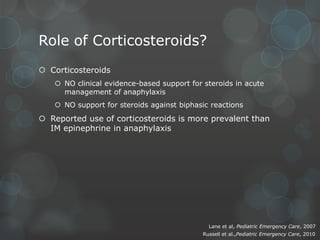 Role of Corticosteroids?
 Corticosteroids
 NO clinical evidence-based support for steroids in acute
management of anaphylaxis
 NO support for steroids against biphasic reactions

 Reported use of corticosteroids is more prevalent than
IM epinephrine in anaphylaxis

Lane et al, Pediatric Emergency Care, 2007
Russell et al.,Pediatric Emergency Care, 2010

 