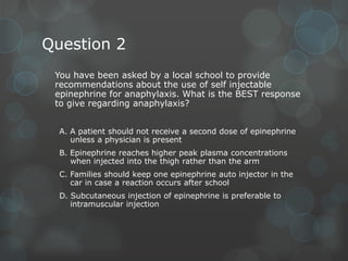 Question 2
You have been asked by a local school to provide
recommendations about the use of self injectable
epinephrine for anaphylaxis. What is the BEST response
to give regarding anaphylaxis?
A. A patient should not receive a second dose of epinephrine
unless a physician is present
B. Epinephrine reaches higher peak plasma concentrations
when injected into the thigh rather than the arm
C. Families should keep one epinephrine auto injector in the
car in case a reaction occurs after school
D. Subcutaneous injection of epinephrine is preferable to
intramuscular injection

 