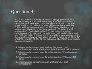 Question 4
A 10 y/o M with a history of peanut allergy presents with
diffuse itching and trouble breathing after eating a friend’s
candy bar that contained nuts during school lunch. At the
nurse’s office the patient received IM epinephrine with his
EpiPen with symptom resolution. EMS was called and the
patient was brought to the local pediatric ED (about a 12
minute ride). On arrival to the ED, the patient is again
complaining of itching with an urticarial rash on his chest and
per EMS the patient began vomiting as they were pulling up to
the ambulance bay. Arrival vitals include a pulse ox of 96%, BP
of 88/67, and HR of 95. Of the following, the MOST appropriate
treatment plan is:
A. Intramuscular epinephrine, oral antihistamine, oral
corticosteroid, and a short acting beta-2 agonist neb treatment
B. Intramuscular epinephrine, IV antihistamine, IV corticosteroid,
NS bolus
C. Intramuscular epinephrine, IV antihistamine, IV Zantac, NS
bolus
D. Intramuscular epinephrine, oral antihistamine, oral
corticosteroid

 