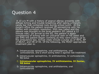 Question 4
A 10 y/o M with a history of peanut allergy presents with
diffuse itching and trouble breathing after eating a friend’s
candy bar that contained nuts during school lunch. At the
nurse’s office the patient received IM epinephrine with his
EpiPen with symptom resolution. EMS was called and the
patient was brought to the local pediatric ED (about a 12
minute ride). On arrival to the ED, the patient is again
complaining of itching with an urticarial rash on his chest and
per EMS the patient began vomiting as they were pulling up to
the ambulance bay. Arrival vitals include a pulse ox of 96%, BP
of 88/67, and HR of 95. Of the following, the MOST appropriate
treatment plan is:
A. Intramuscular epinephrine, oral antihistamine, oral
corticosteroid, and a short acting beta-2 agonist neb treatment
B. Intramuscular epinephrine, IV antihistamine, IV corticosteroid,
NS bolus
C. Intramuscular epinephrine, IV antihistamine, IV Zantac,
NS bolus
D. Intramuscular epinephrine, oral antihistamine, oral
corticosteroid

 