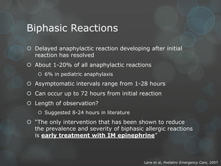 Biphasic Reactions
 Delayed anaphylactic reaction developing after initial
reaction has resolved
 About 1-20% of all anaphylactic reactions
 6% in pediatric anaphylaxis

 Asymptomatic intervals range from 1-28 hours
 Can occur up to 72 hours from initial reaction
 Length of observation?
 Suggested 8-24 hours in literature

 “The only intervention that has been shown to reduce
the prevalence and severity of biphasic allergic reactions
is early treatment with IM epinephrine”

Lane et al, Pediatric Emergency Care, 2007

 