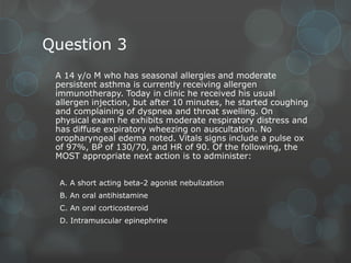 Question 3
A 14 y/o M who has seasonal allergies and moderate
persistent asthma is currently receiving allergen
immunotherapy. Today in clinic he received his usual
allergen injection, but after 10 minutes, he started coughing
and complaining of dyspnea and throat swelling. On
physical exam he exhibits moderate respiratory distress and
has diffuse expiratory wheezing on auscultation. No
oropharyngeal edema noted. Vitals signs include a pulse ox
of 97%, BP of 130/70, and HR of 90. Of the following, the
MOST appropriate next action is to administer:
A. A short acting beta-2 agonist nebulization
B. An oral antihistamine
C. An oral corticosteroid
D. Intramuscular epinephrine

 
