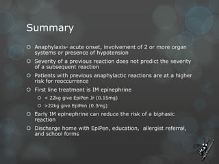 Summary
 Anaphylaxis- acute onset, involvement of 2 or more organ
systems or presence of hypotension
 Severity of a previous reaction does not predict the severity
of a subsequent reaction
 Patients with previous anaphylactic reactions are at a higher
risk for reoccurrence
 First line treatment is IM epinephrine
 < 22kg give EpiPen Jr (0.15mg)

 >22kg give EpiPen (0.3mg)

 Early IM epinephrine can reduce the risk of a biphasic
reaction
 Discharge home with EpiPen, education, allergist referral,
and school forms

 