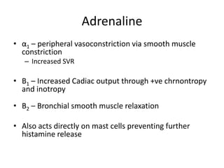 Adrenaline
• α1 – peripheral vasoconstriction via smooth muscle
constriction
– Increased SVR
• Β1 – Increased Cadiac output through +ve chrnontropy
and inotropy
• Β2 – Bronchial smooth muscle relaxation
• Also acts directly on mast cells preventing further
histamine release
 